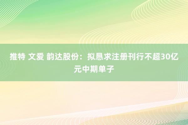 推特 文爱 韵达股份：拟恳求注册刊行不超30亿元中期单子