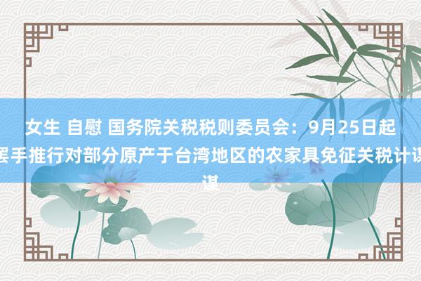 女生 自慰 国务院关税税则委员会：9月25日起罢手推行对部分原产于台湾地区的农家具免征关税计谋