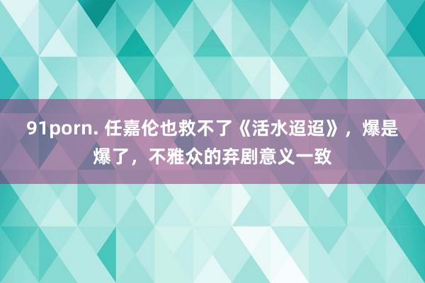 91porn. 任嘉伦也救不了《活水迢迢》，爆是爆了，不雅众的弃剧意义一致