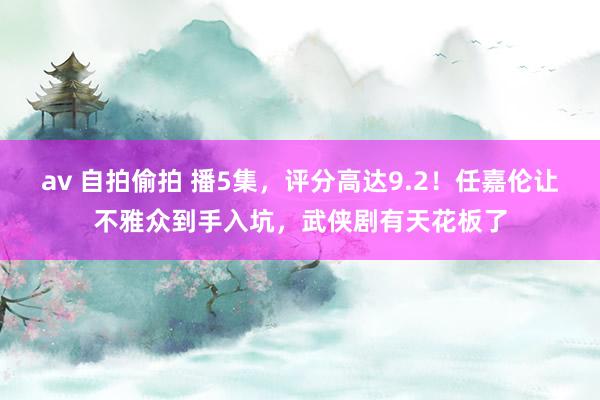 av 自拍偷拍 播5集，评分高达9.2！任嘉伦让不雅众到手入坑，武侠剧有天花板了