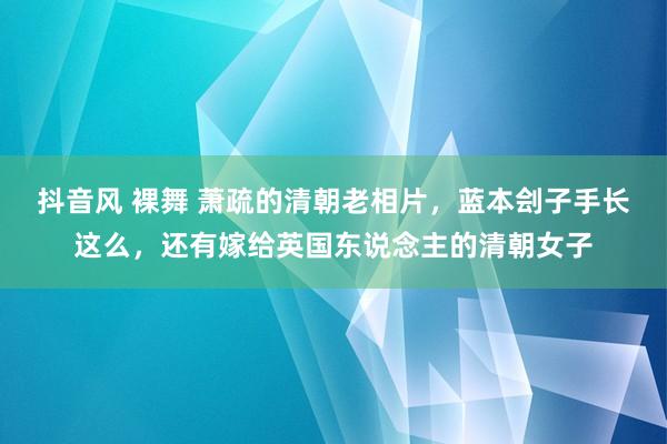 抖音风 裸舞 萧疏的清朝老相片，蓝本刽子手长这么，还有嫁给英国东说念主的清朝女子