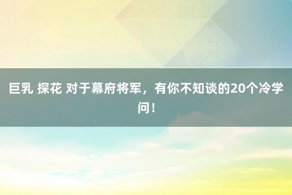 巨乳 探花 对于幕府将军，有你不知谈的20个冷学问！