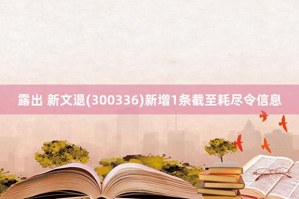 露出 新文退(300336)新增1条截至耗尽令信息