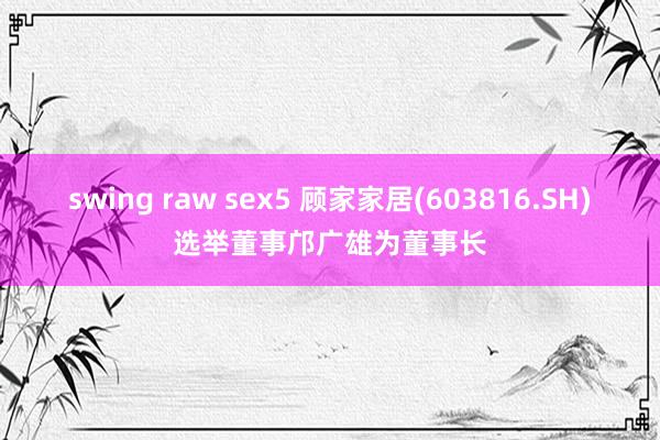 swing raw sex5 顾家家居(603816.SH)选举董事邝广雄为董事长