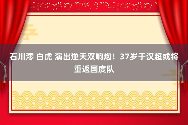 石川澪 白虎 演出逆天双响炮！37岁于汉超或将重返国度队