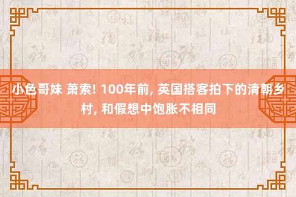 小色哥妹 萧索! 100年前， 英国搭客拍下的清朝乡村， 和假想中饱胀不相同