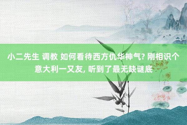 小二先生 调教 如何看待西方仇华神气? 刚相识个意大利一又友， 听到了最无缺谜底