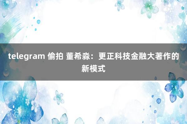 telegram 偷拍 董希淼：更正科技金融大著作的新模式