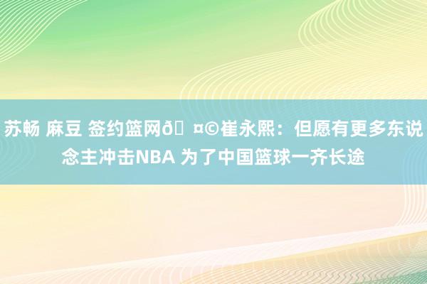 苏畅 麻豆 签约篮网🤩崔永熙：但愿有更多东说念主冲击NBA 为了中国篮球一齐长途