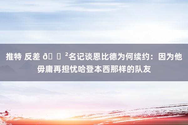 推特 反差 😲名记谈恩比德为何续约：因为他毋庸再担忧哈登本西那样的队友