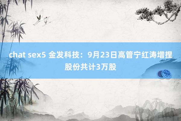 chat sex5 金发科技：9月23日高管宁红涛增捏股份共计3万股