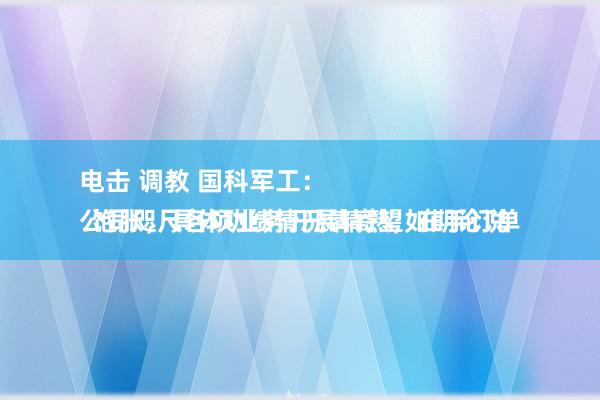 电击 调教 国科军工：
公司咫尺各项业务开展精熟，在手订单饱胀，具体功绩情况请寄望如期论说