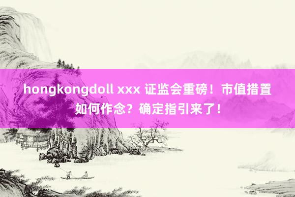 hongkongdoll xxx 证监会重磅！市值措置如何作念？确定指引来了！