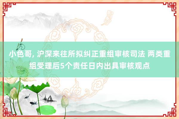 小色哥， 沪深来往所拟纠正重组审核司法 两类重组受理后5个责任日内出具审核观点