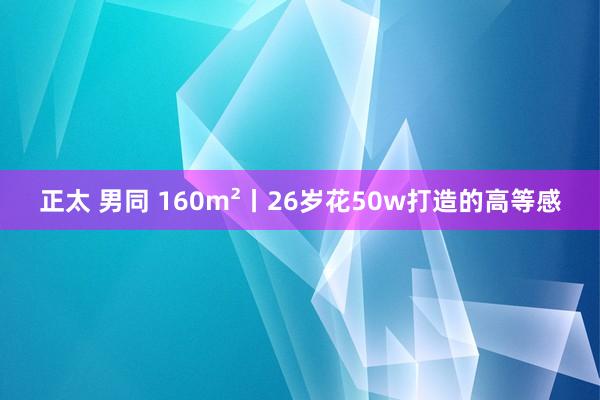 正太 男同 160m²丨26岁花50w打造的高等感