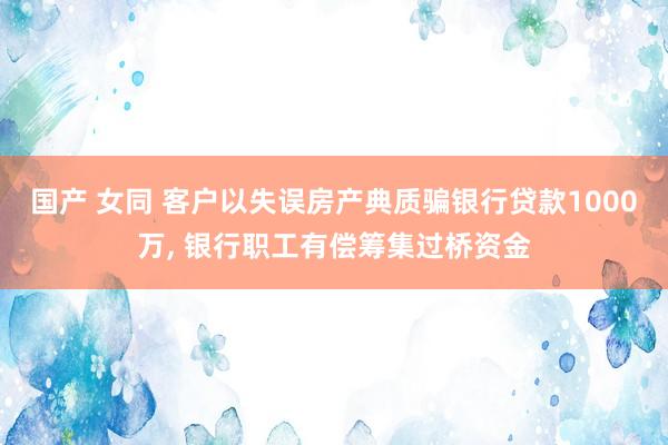 国产 女同 客户以失误房产典质骗银行贷款1000万， 银行职工有偿筹集过桥资金