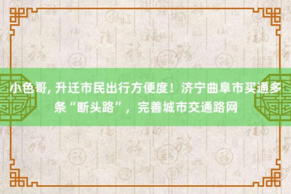 小色哥， 升迁市民出行方便度！济宁曲阜市买通多条“断头路”，完善城市交通路网