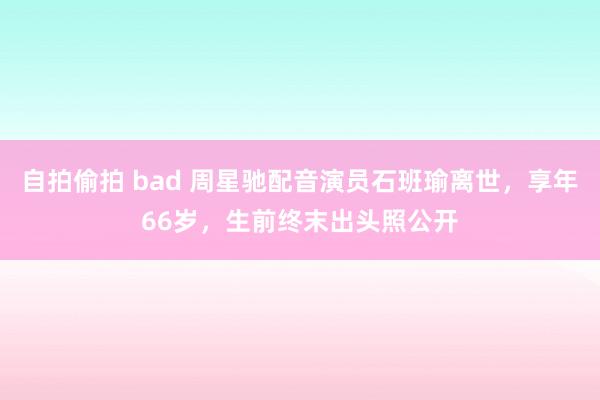 自拍偷拍 bad 周星驰配音演员石班瑜离世，享年66岁，生前终末出头照公开