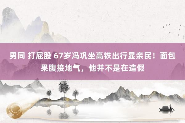 男同 打屁股 67岁冯巩坐高铁出行显亲民！面包果腹接地气，他并不是在造假