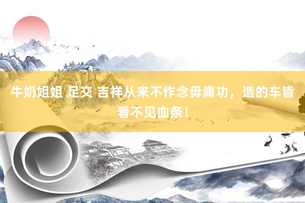 牛奶姐姐 足交 吉祥从来不作念毋庸功，造的车皆看不见血条！