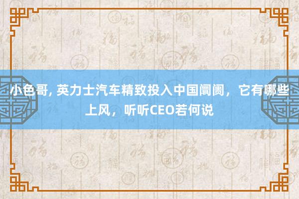 小色哥， 英力士汽车精致投入中国阛阓，它有哪些上风，听听CEO若何说