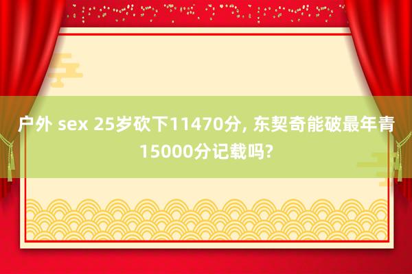 户外 sex 25岁砍下11470分， 东契奇能破最年青15000分记载吗?