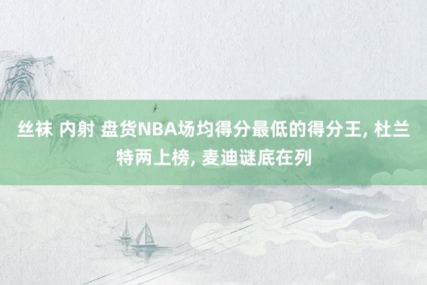 丝袜 内射 盘货NBA场均得分最低的得分王， 杜兰特两上榜， 麦迪谜底在列