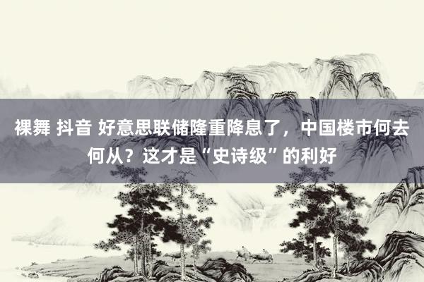 裸舞 抖音 好意思联储隆重降息了，中国楼市何去何从？这才是“史诗级”的利好