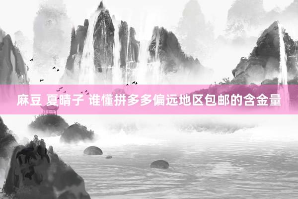 麻豆 夏晴子 谁懂拼多多偏远地区包邮的含金量