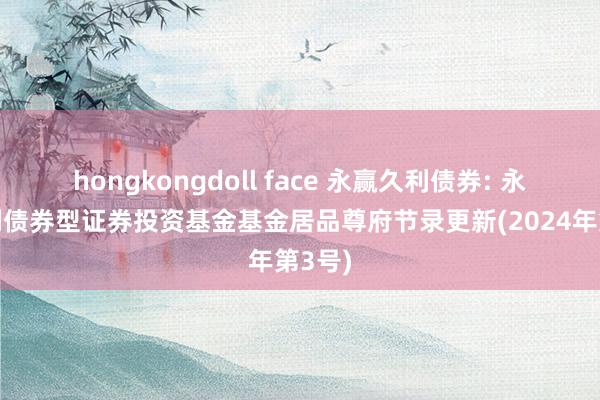 hongkongdoll face 永赢久利债券: 永赢久利债券型证券投资基金基金居品尊府节录更新(2024年第3号)