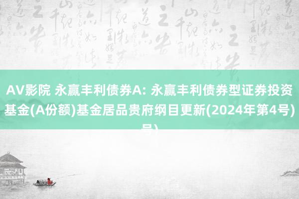 AV影院 永赢丰利债券A: 永赢丰利债券型证券投资基金(A份额)基金居品贵府纲目更新(2024年第4号)