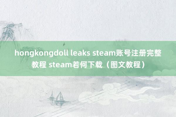 hongkongdoll leaks steam账号注册完整教程 steam若何下载（图文教程）