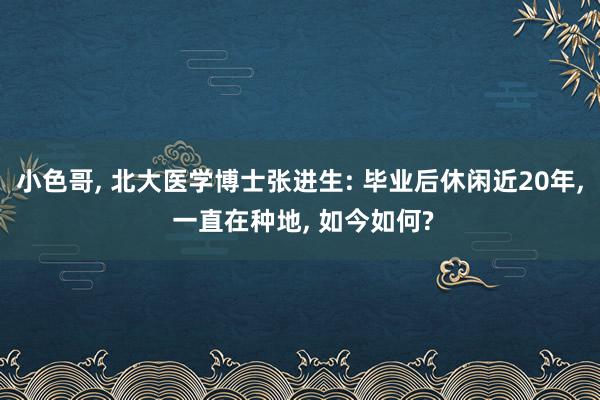 小色哥， 北大医学博士张进生: 毕业后休闲近20年， 一直在种地， 如今如何?