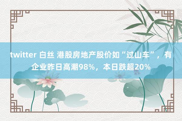 twitter 白丝 港股房地产股价如“过山车”，有企业昨日高潮98%，本日跌超20%