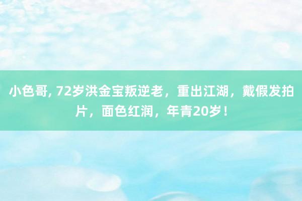 小色哥， 72岁洪金宝叛逆老，重出江湖，戴假发拍片，面色红润，年青20岁！