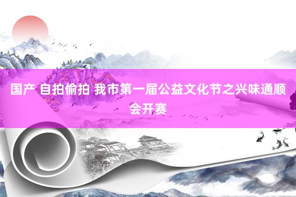 国产 自拍偷拍 我市第一届公益文化节之兴味通顺会开赛