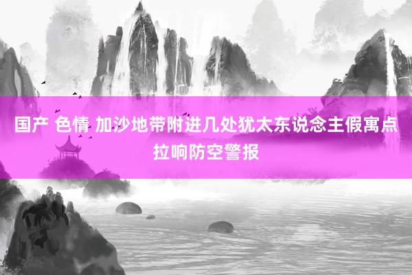 国产 色情 加沙地带附进几处犹太东说念主假寓点拉响防空警报