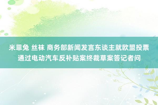 米菲兔 丝袜 商务部新闻发言东谈主就欧盟投票通过电动汽车反补贴案终裁草案答记者问