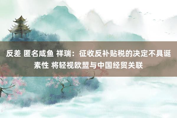 反差 匿名咸鱼 祥瑞：征收反补贴税的决定不具诞素性 将轻视欧盟与中国经贸关联