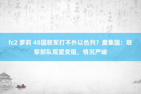 fc2 萝莉 48国联军打不外以色列？麇集国：联黎部队观望受阻，情况严峻