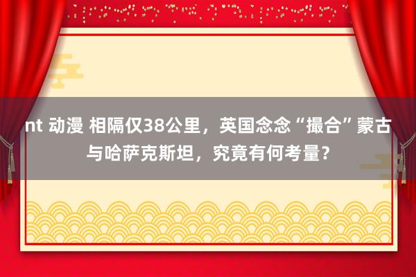 nt 动漫 相隔仅38公里，英国念念“撮合”蒙古与哈萨克斯坦，究竟有何考量？