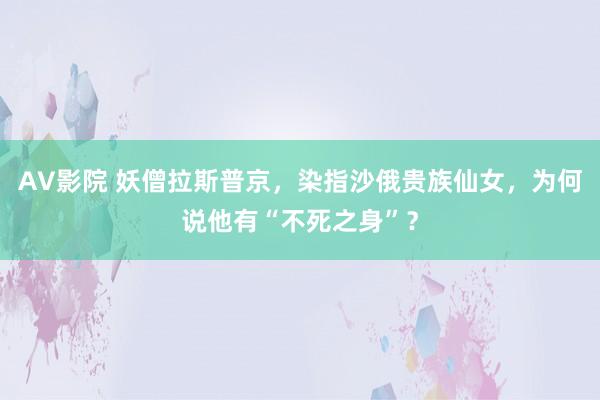 AV影院 妖僧拉斯普京，染指沙俄贵族仙女，为何说他有“不死之身”？