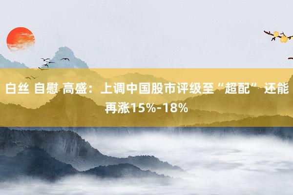 白丝 自慰 高盛：上调中国股市评级至“超配” 还能再涨15%-18%