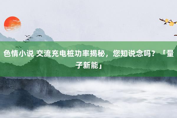 色情小说 交流充电桩功率揭秘，您知说念吗？「量子新能」