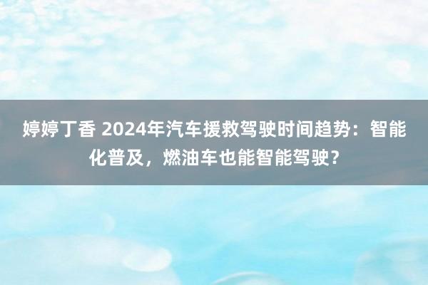 婷婷丁香 2024年汽车援救驾驶时间趋势：智能化普及，燃油车也能智能驾驶？