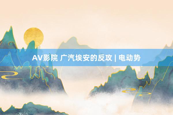 AV影院 广汽埃安的反攻 | 电动势