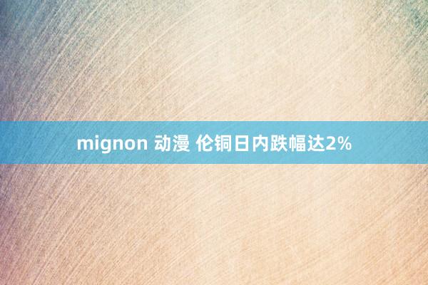 mignon 动漫 伦铜日内跌幅达2%