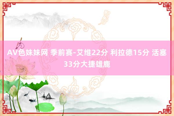 AV色妹妹网 季前赛-艾维22分 利拉德15分 活塞33分大捷雄鹿