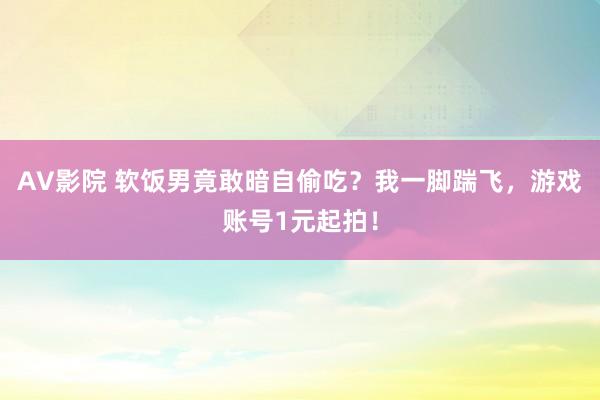 AV影院 软饭男竟敢暗自偷吃？我一脚踹飞，游戏账号1元起拍！