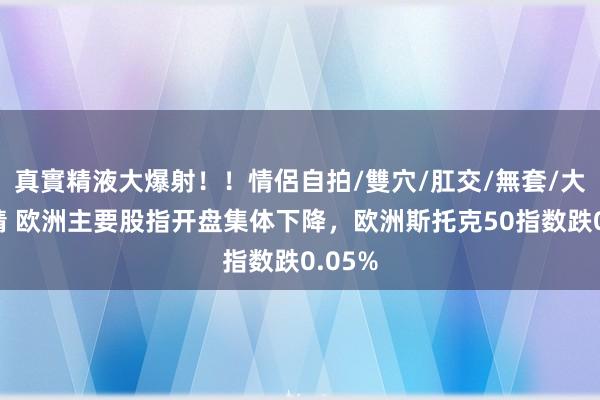 真實精液大爆射！！情侶自拍/雙穴/肛交/無套/大量噴精 欧洲主要股指开盘集体下降，欧洲斯托克50指数跌0.05%